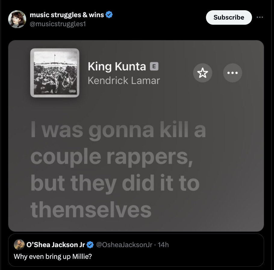 screenshot - music struggles & wins King Kunta Kendrick Lamar I was gonna kill a couple rappers, but they did it to themselves O O'Shea Jackson Jr . 14h Why even bring up Millie? Subscribe